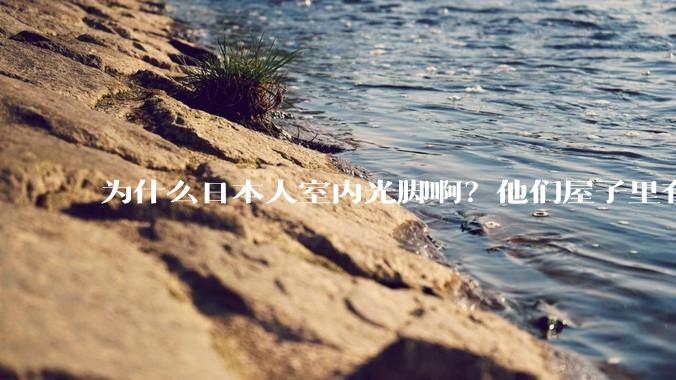 为什么日本人室内光脚啊？他们屋子里有这么干净吗？