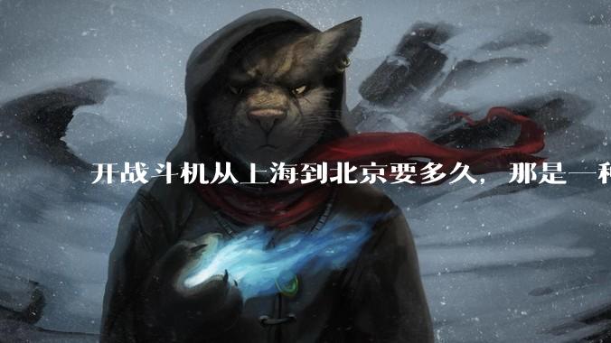 开战斗机从上海到北京要多久，那是一种什么样的体验？