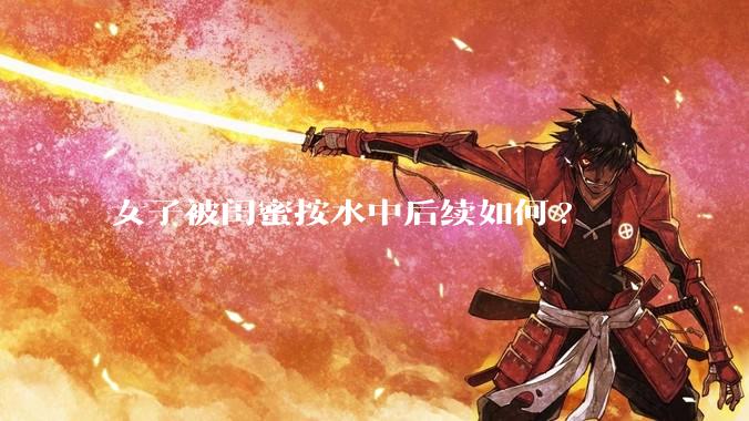 女子被闺蜜按水中后续如何?