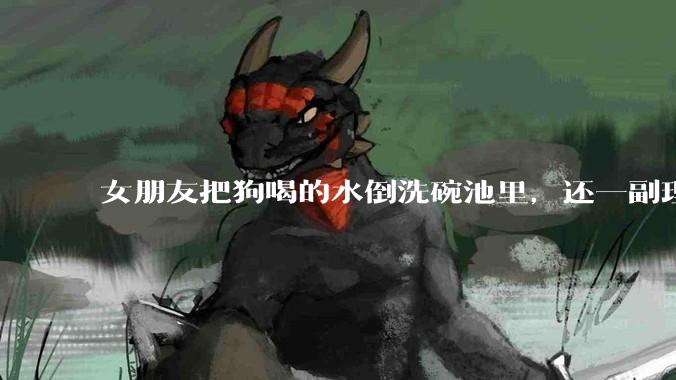 女朋友把狗喝的水倒洗碗池里，还一副理所当然的样子，这对吗？
