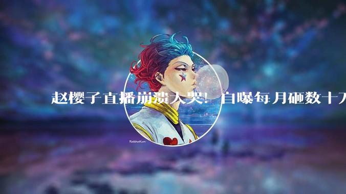 赵樱子直播崩溃大哭！自曝每月砸数十万惨遭员工冷漠对待_团队_情绪_管理