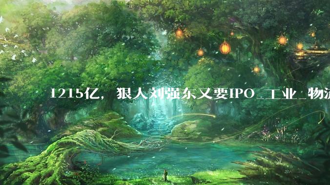 1215亿，狠人刘强东又要IPO_工业_物流_中国