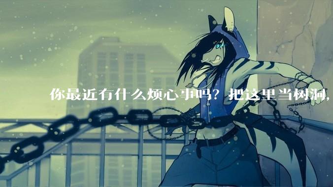 你最近有什么烦心事吗？把这里当树洞，说出来，可以吗？