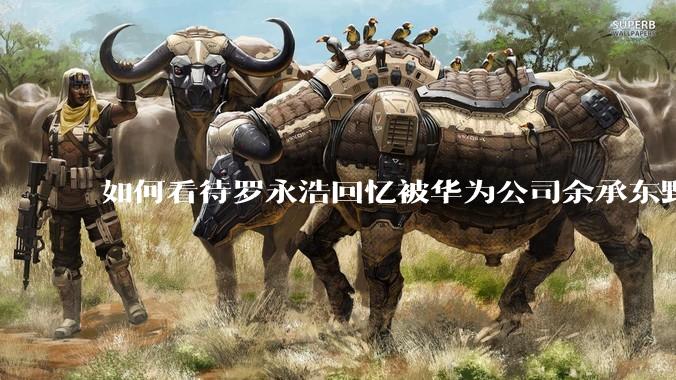 如何看待罗永浩回忆被华为公司余承东野蛮人式挖人？