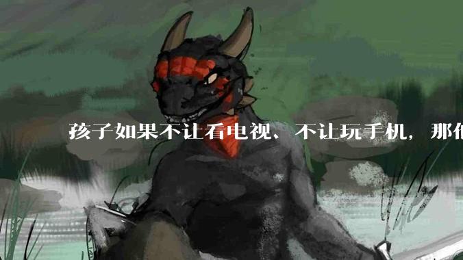 孩子如果不让看电视、不让玩手机，那他闲下来的时候，你让他干什么呢？